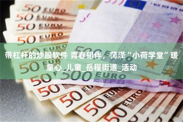 带杠杆的炒股软件 青春相伴，菏泽“小荷学堂”暖童心_儿童_岳程街道_活动