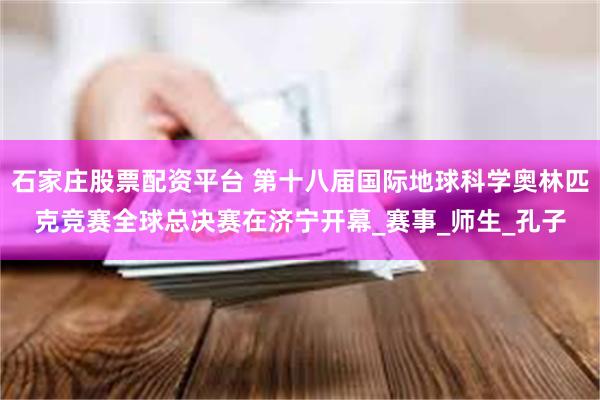 石家庄股票配资平台 第十八届国际地球科学奥林匹克竞赛全球总决赛在济宁开幕_赛事_师生_孔子