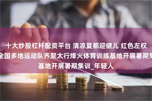 十大炒股杠杆配资平台 清凉夏都迎健儿 红色左权展风采 ——全国多地运动队齐聚太行烽火体育训练基地开展暑期集训_年轻人