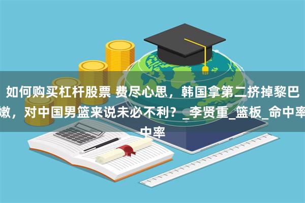 如何购买杠杆股票 费尽心思，韩国拿第二挤掉黎巴嫩，对中国男篮来说未必不利？_李贤重_篮板_命中率