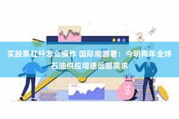 买股票杠杆怎么操作 国际能源署：今明两年全球石油供应增速远超需求