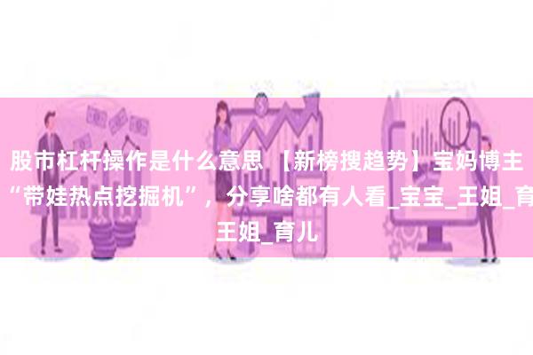 股市杠杆操作是什么意思 【新榜搜趋势】宝妈博主的 “带娃热点挖掘机”，分享啥都有人看_宝宝_王姐_育儿