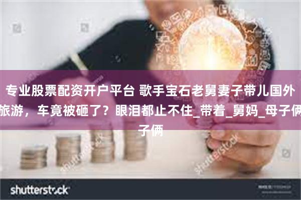专业股票配资开户平台 歌手宝石老舅妻子带儿国外旅游，车竟被砸了？眼泪都止不住_带着_舅妈_母子俩