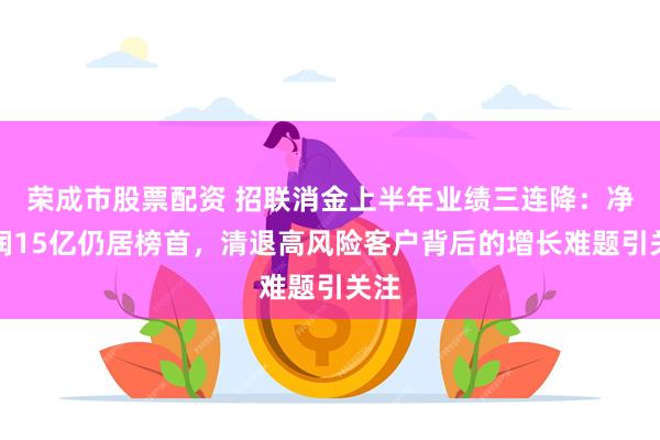 荣成市股票配资 招联消金上半年业绩三连降：净利润15亿仍居榜首，清退高风险客户背后的增长难题引关注