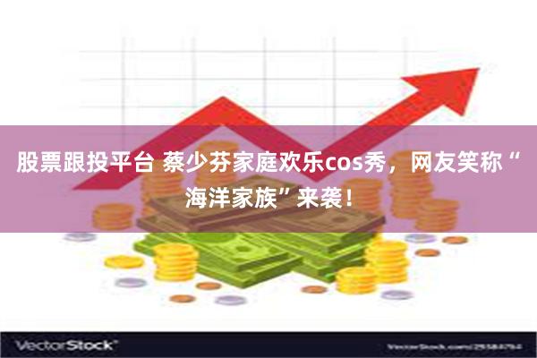 股票跟投平台 蔡少芬家庭欢乐cos秀，网友笑称“海洋家族”来袭！