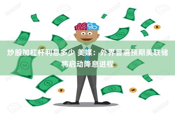 炒股加杠杆利息多少 美媒：外界普遍预期美联储将启动降息进程