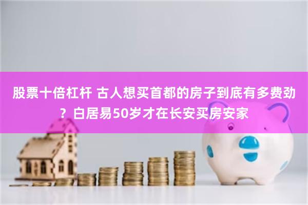 股票十倍杠杆 古人想买首都的房子到底有多费劲?白居易50岁才在长安买房安家