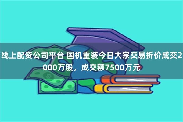 线上配资公司平台 国机重装今日大宗交易折价成交2000万股，成交额7500万元