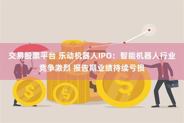 交易股票平台 乐动机器人IPO：智能机器人行业竞争激烈 报告期业绩持续亏损