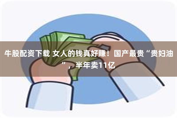 牛股配资下载 女人的钱真好赚！国产最贵“贵妇油”，半年卖11亿