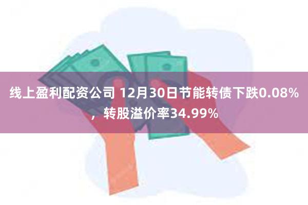 线上盈利配资公司 12月30日节能转债下跌0.08%，转股溢价率34.99%