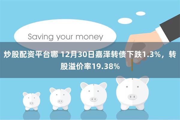炒股配资平台哪 12月30日嘉泽转债下跌1.3%，转股溢价率19.38%